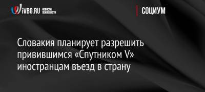 Словакия планирует разрешить привившимся «Спутником V» иностранцам въезд в страну - ivbg.ru - Россия - Словакия - Европа