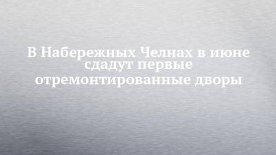 Наиль Магдеев - В Набережных Челнах в июне сдадут первые отремонтированные дворы - chelny-izvest.ru - Набережные Челны