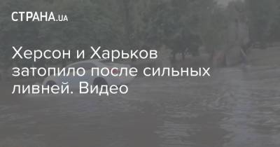 Херсон и Харьков затопило после сильных ливней. Видео - strana.ua - Херсон - Харьков