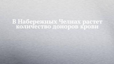 В Набережных Челнах растет количество доноров крови - chelny-izvest.ru - Набережные Челны