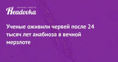 Ученые оживили червей после 24 тысяч лет анабиоза в вечной мерзлоте - readovka.ru