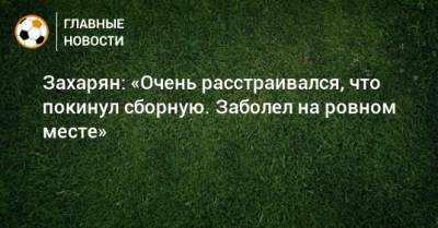 Арсен Захарян - Захарян: «Очень расстраивался, что покинул сборную. Заболел на ровном месте» - bombardir.ru