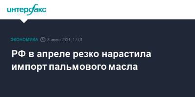 РФ в апреле резко нарастила импорт пальмового масла - interfax.ru - Москва