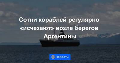 Сотни кораблей регулярно «исчезают» возле берегов Аргентины - news.mail.ru - Аргентина