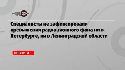 Александр Дрозденко - Специалисты не зафиксировали превышения радиационного фона ни в Петербурге, ни в Ленинградской области - echo.msk.ru - Ленинградская обл. - Санкт-Петербург