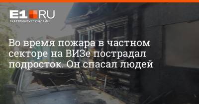 Во время пожара в частном секторе на ВИЗе пострадал подросток. Он спасал людей - e1.ru - Екатеринбург