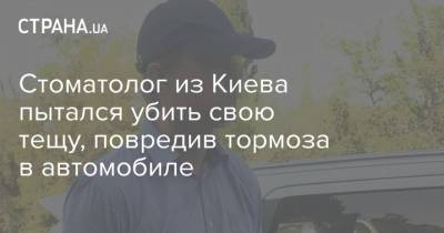Стоматолог из Киева пытался убить свою тещу, повредив тормоза в автомобиле - strana.ua - Киев