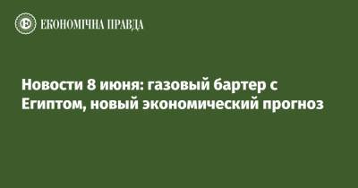 Владислав Криклий - Новости 8 июня: газовый бартер с Египтом, новый экономический прогноз - epravda.com.ua - Египет