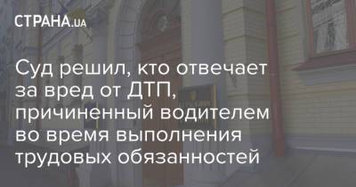 Суд решил, кто отвечает за вред от ДТП, причиненный водителем во время выполнения трудовых обязанностей - strana.ua