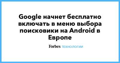 Google начнет бесплатно включать в меню выбора поисковики на Android в Европе - forbes.ru