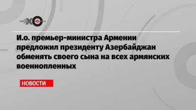 Никол Пашинян - Ильхам Алиев - Серж Саргсян - И.о. премьер-министра Армении предложил президенту Азербайджан обменять своего сына на всех армянских военнопленных - echo.msk.ru - Азербайджан