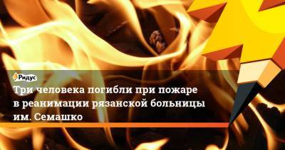 Евгений Зиничев - Три человека погибли при пожаре в реанимации рязанской больницы им. Семашко - ridus.ru - Рязань