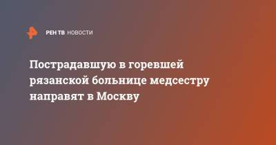 Пострадавшую в горевшей рязанской больнице медсестру направят в Москву - ren.tv - Москва - Рязань