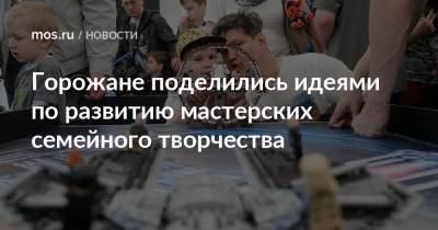 Горожане поделились идеями по развитию мастерских семейного творчества - mos.ru - Москва