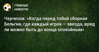 Станислав Черчесов - Черчесов: «Когда перед тобой сборная Бельгии, где каждый игрок – звезда, вряд ли можно быть до конца спокойным» - bombardir.ru - Бельгия