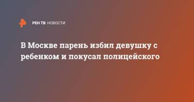 В Москве парень избил девушку с ребенком и покусал полицейского - ren.tv - Москва - Омск