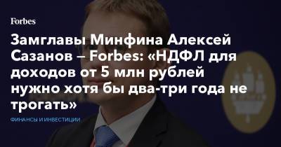 Алексей Сазанов - Замглавы Минфина Алексей Сазанов — Forbes: «НДФЛ для доходов от 5 млн рублей нужно хотя бы два-три года не трогать» - forbes.ru