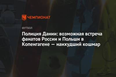 Полиция Дании: возможная встреча фанатов России и Польши в Копенгагене — наихудший кошмар - championat.com - Дания - Копенгаген