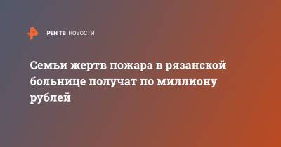 Семьи жертв пожара в рязанской больнице получат по миллиону рублей - ren.tv - Рязань