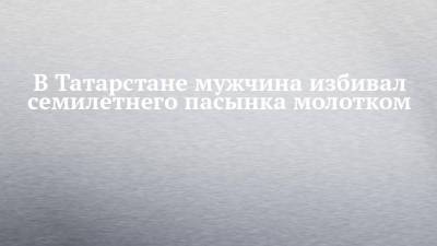 В Татарстане мужчина избивал семилетнего пасынка молотком - chelny-izvest.ru - респ. Татарстан - район Зеленодольский