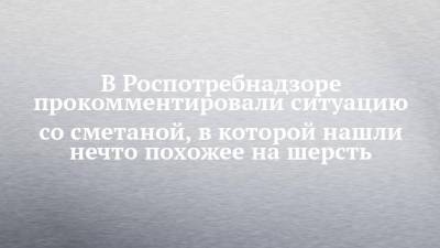 В Роспотребнадзоре прокомментировали ситуацию со сметаной, в которой нашли нечто похожее на шерсть - chelny-izvest.ru - респ. Татарстан - Набережные Челны