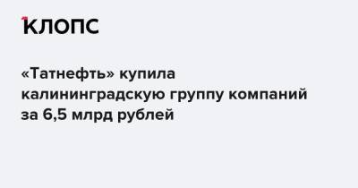 «Татнефть» купила калининградскую группу компаний за 6,5 млрд рублей - klops.ru - Калининград
