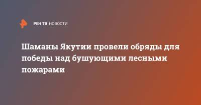 Шаманы Якутии провели обряды для победы над бушующими лесными пожарами - ren.tv - респ. Саха