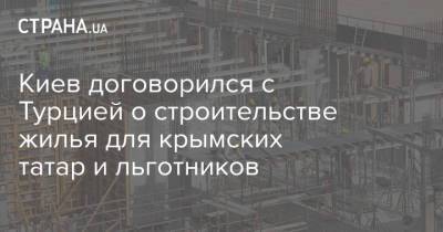 Киев договорился с Турцией о строительстве жилья для крымских татар и льготников - strana.ua - Киев - Турция - Строительство