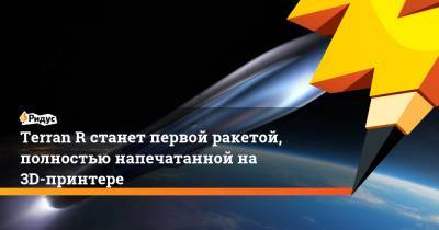 Terran R станет первой ракетой, полностью напечатанной на 3D-принтере - ridus.ru