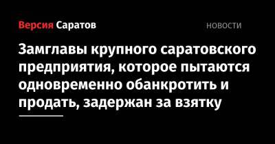 Замглавы крупного саратовского предприятия, которое пытаются одновременно обанкротить и продать, задержан за взятку - nversia.ru - Саратовская обл. - Саратов