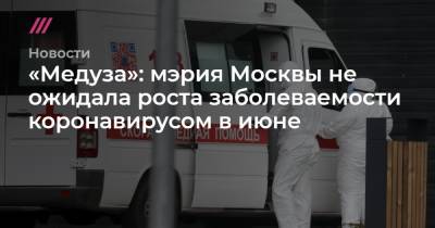 Сергей Собянин - «Медуза»: мэрия Москвы не ожидала роста заболеваемости коронавирусом в июне - tvrain.ru - Москва