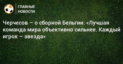 Станислав Черчесов - Черчесов – о сборной Бельгии: «Лучшая команда мира объективно сильнее. Каждый игрок – звезда» - bombardir.ru - Бельгия
