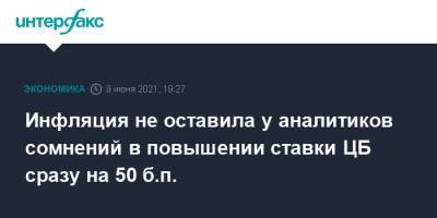 Инфляция не оставила у аналитиков сомнений в повышении ставки ЦБ сразу на 50 б.п. - interfax.ru - Москва