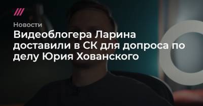 Юрий Хованский - Видеоблогера Ларина доставили в СК для допроса по делу Юрия Хованского - tvrain.ru