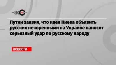 Владимир Путин - Владимир Фесенко - Путин заявил, что идея Киева объявить русских некоренными на Украине наносит серьезный удар по русскому народу - echo.msk.ru - Киев