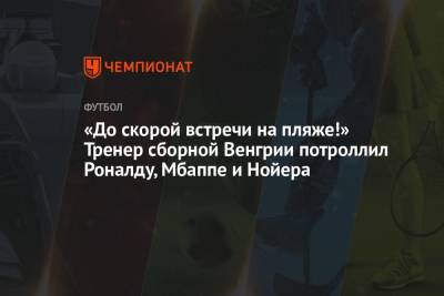 Криштиану Роналду - Мануэль Нойер - «До скорой встречи на пляже!» Тренер сборной Венгрии потроллил Роналду, Мбаппе и Нойера - championat.com - Германия - Франция - Венгрия - Португалия