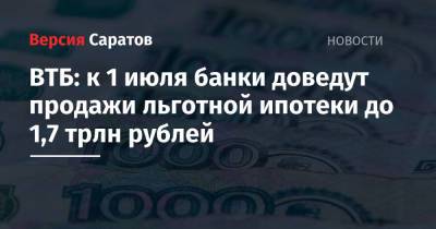 ВТБ: к 1 июля банки доведут продажи льготной ипотеки до 1,7 трлн рублей - nversia.ru - Саратовская обл.