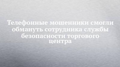 Телефонные мошенники смогли обмануть сотрудника службы безопасности торгового центра - chelny-izvest.ru - Россия - Украина - район Тукаевский