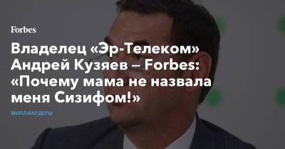 Владелец «Эр-Телеком» Андрей Кузяев — Forbes: «Почему мама не назвала меня Сизифом!» - forbes.ru