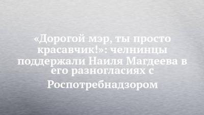 Наиль Магдеев - «Дорогой мэр, ты просто красавчик!»: челнинцы поддержали Наиля Магдеева в его разногласиях с Роспотребнадзором - chelny-izvest.ru - Набережные Челны