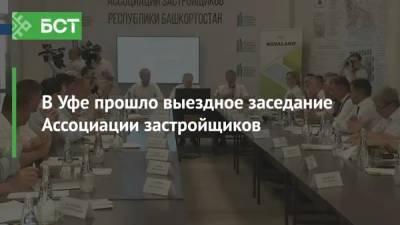 В Уфе прошло выездное заседание Ассоциации застройщиков - bash.news - Уфа