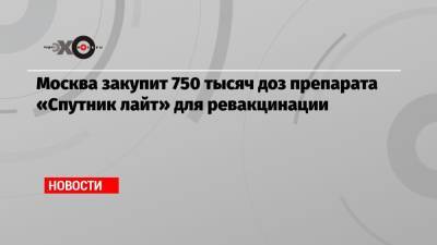 Сергей Собянин - Владимир Васенин - Москва закупит 750 тысяч доз препарата «Спутник лайт» для ревакцинации - echo.msk.ru - Москва