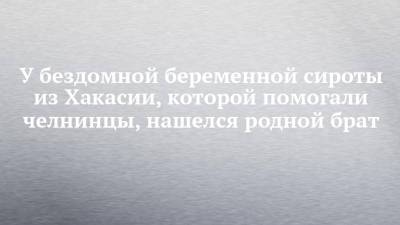 У бездомной беременной сироты из Хакасии, которой помогали челнинцы, нашелся родной брат - chelny-izvest.ru - Набережные Челны - респ. Хакасия