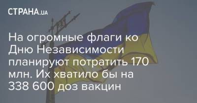 На огромные флаги ко Дню Независимости планируют потратить 170 млн. Их хватило бы на 338 600 доз вакцин - strana.ua - Украина - Киевская обл. - Харьков - Винницкая обл. - Бровары