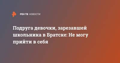 "Не могу прийти в себя": знакомая подозреваемой об убийстве школьника - ren.tv - Братск