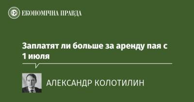 Заплатят ли больше за аренду пая с 1 июля - epravda.com.ua - Украина