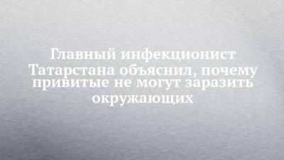 Главный инфекционист Татарстана объяснил, почему привитые не могут заразить окружающих - chelny-izvest.ru - Россия - респ. Татарстан