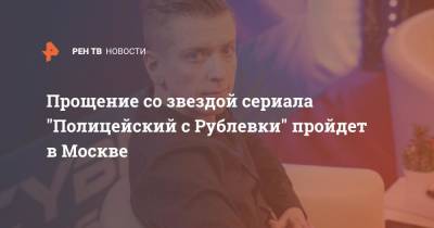 Прощение со звездой сериала "Полицейский с Рублевки" пройдет в Москве - ren.tv - Москва - Кострома