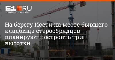 Артем Устюжанин - На берегу Исети на месте бывшего кладбища старообрядцев планируют построить три высотки - e1.ru - Екатеринбург