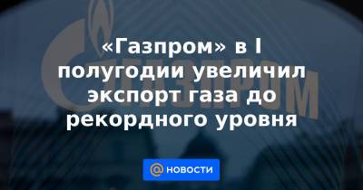 «Газпром» в I полугодии увеличил экспорт газа до рекордного уровня - news.mail.ru - Москва - Италия - Турция - Германия - Франция - Румыния - Польша - Болгария - Сербия - Греция